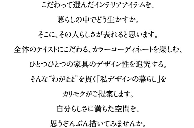 こだわって選んだインテリアアイテムを、暮らしの中でどう生かすか。そこに、その人らしさが表れると思います。全体のテイストにこだわる、カラーコーディネートを楽しむ、ひとつひとつの家具のデザイン性を追究する。そんな“わがまま”を貫く「私デザインの暮らし」をカリモクがご提案します。自分らしさに満ちた空間を、思うぞんぶん描いてみませんか。