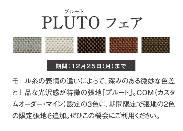 PLUTO フェア モール糸の表情の違いによって、深みのある微妙な色差と上品な光沢感が特徴の張地「プルート」。COM（カスタムオーダー・マイン）設定の3色に、期間限定で張地の2色の限定張地を追加。ぜひこの機会にご利用ください。