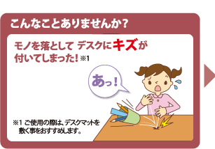 こんなことはありませんか? モノを落としてデスクにキズが付いてしまった!※ ご使用の際は、デスクマットを敷く事をおすすめします。