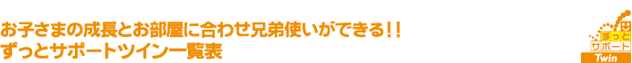 お子さまの成長とお部屋に合わせ兄弟使いができる！！ずっとサポートツイン一覧表