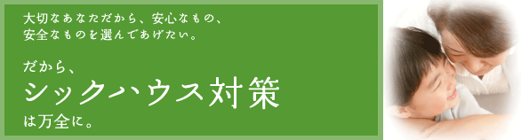 大切なあなただから、安心なもの、安全なものを選んであげたい。だからシックハウス対策は万全に。
