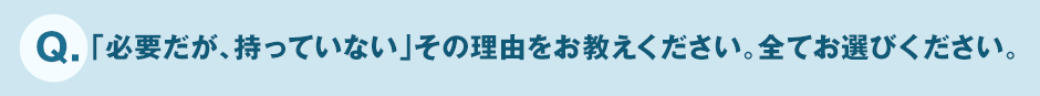 Q.「必要だが、持っていない」その理由をお教えください。全てお選びください。