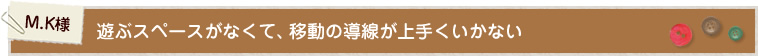 C.K様 遊ぶスペースがなくて、移動の導線が上手くいかない