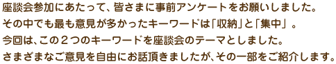 座談会参加にあたって、皆さまに事前アンケートをお願いしました。その中で最も意見が多かったのは「収納」「集中」についてでした。この2つのテーマを中心に座談会がスタートしました。その一部をご紹介いたします。
