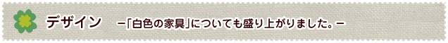 デザイン　−｢白色の家具｣についても盛り上がりました。−