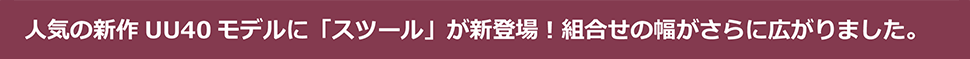 人気の新作UU40モデルに「スツール」が新登場!