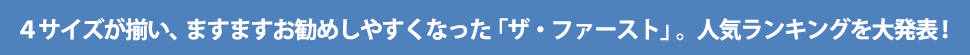 3サイズが揃い、ますますお勧めしやすくなった「ザ・ファースト」。人気ランキングを大発表!