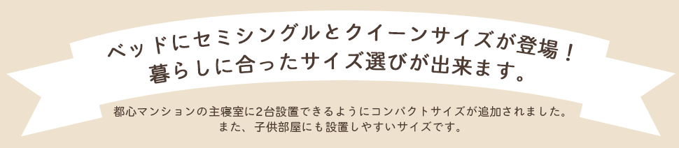 ベッドにセミシングルとクイーンサイズが登場! 暮らしに合ったサイズ選びが出来ます。