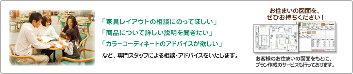 専門スタッフによる相談・アドバイスをいたします。お住まいの図面を、ぜひお持ちください。お客様のお住まいの図面をもとに、プラン作成のサービスも行っております。