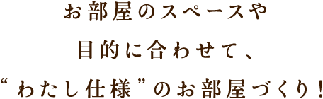 お部屋のスペースや目的に合わせて、’わたし仕様’のお部屋づくり！