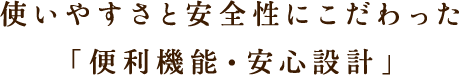 使いやすさと安全性にこだわった「便利機能・安心設計」