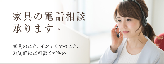 家具の電話相談 承ります 家具のこと、インテリアのこと、 お気軽にご相談ください。