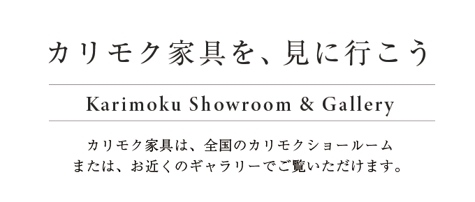 カリモク家具を、見に行こう　カリモク家具は、全国のカリモクショールームまたは、お近くのギャラリーでご覧いただけます。