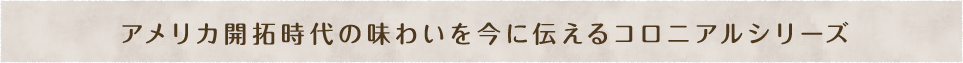 アメリカ開拓時代の味わいを今に伝えるコロニアルシリーズ