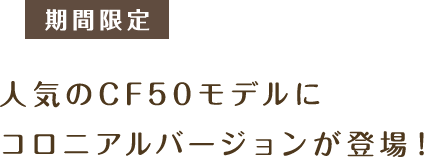 期間限定 人気のCF50モデルにコロニアルバージョンが登場！