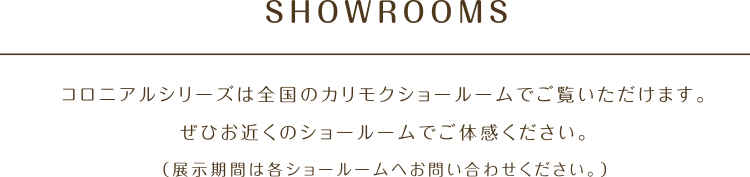 SHOWROOMS コロニアルシリーズは全国のカリモクショールームでご覧いただけます。ぜひお近くのショールームでご体感ください。（展示期間は各ショールームへお問い合わせください。）
