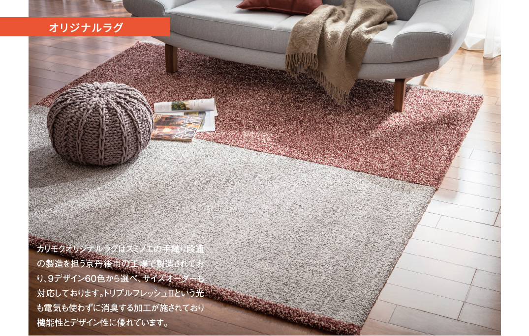 オリジナルラグ カリモクオリジナルラグはスミノエの手織り段通の製造を担う京丹後市の工場で製造されており、9デザイン6０色から選べ、サイズオーダーも対応しております。トリプルフレッシュⅡという光も電気も使わずに消臭する加工が施されており機能性とデザイン性に優れています。
