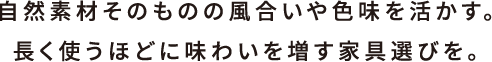 自然素材そのものの風合いや色味を活かす。
長く使うほどに味わいを増す家具選びを。