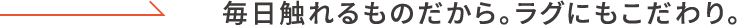 毎日触れるものだから。ラグにもこだわり。