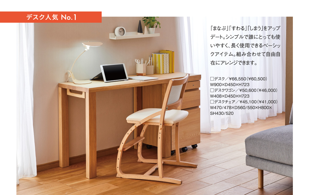 デスク人気 No.1 「まなぶ」「すわる」「しまう」をアップデート。シンプルで誰にとっても使いやすく、長く使用できるベーシックアイテム。組み合わせて自由自在にアレンジできます。