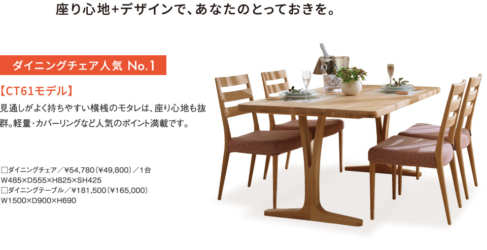 ダイニングチェア人気 No.1 【CT61モデル】
見通しがよく持ちやすい横桟のモタレは、座り心地も抜群。軽量・カバーリングなど人気のポイント満載です。