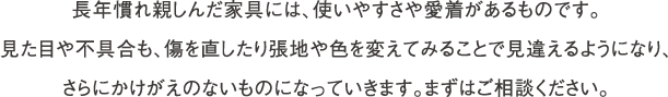 長年慣れ親しんだ家具には、使いやすさや愛着があるものです。見た目や不具合も、傷を直したり張地や色を変えてみることで見違えるようになり、さらにかけがえのないものになっていきます。まずはご相談ください。