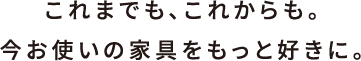 これまでも、これからも。今お使いの家具をもっと好きに。