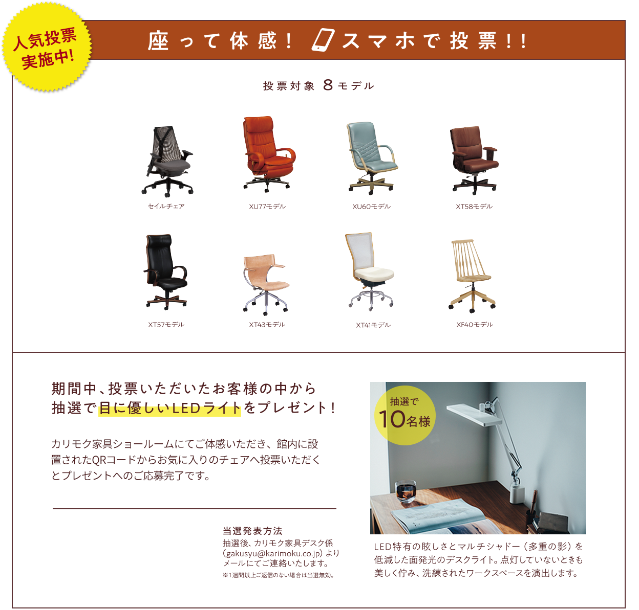 人気投票実施中！　座って体感！　スマホで投票！！　投票対象8モデル　セイルチェア　XU77モデル　XU60モデル　XT58モデル XT57モデル　XT43モデル　XT41モデル　XF40モデル　期間中、投票いただいたお客様の中から抽選で目に優しいLEDライトをプレゼント！　カリモク家具ショールームにてご体感いただき、館内に設置されたQRコードからお気に入りのチェアへ投票いただくとプレゼントへのご応募完了です。　抽選で10名様　LED特有の眩しさとマルチシャドー（多重の影）を低減した面発光のデスクライト。点灯していないときも美しく佇み、洗練されたワークスペースを演出します。　当選発表方法　抽選後、カリモク家具デスク係(gakusyu@karimoku.co.jp)よりメールにてご連絡いたします。※1週間以上ご返信のない場合は当選無効。