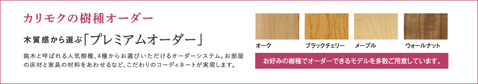 カリモクの樹種オーダー木質感から選ぶ「プレミアムオーダー」銘木と呼ばれる人気樹種、4種からお選びいただけるオーダーシステム。お部屋の床材と家具の材料をあわせるなど、こだわりのコーディネートが実現します。お好みの樹種でオーダーできるモデルを多数ご用意しています。