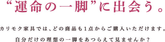 “運命の一脚”に出会う。カリモク家具では、どの商品も1点からご購入いただけます。自分だけの理想の一脚をあつらえて見ませんか?