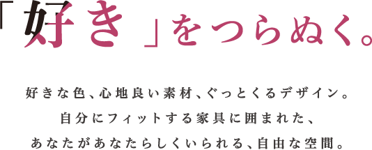 「好き」をつらぬく。好きな色、心地良い素材、ぐっとくるデザイン。自分にフィットする家具に囲まれた、あなたがあなたらしくいられる、自由な空間。