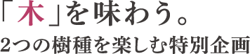 「木」を味わう。2つの樹種を楽しむ特別企画