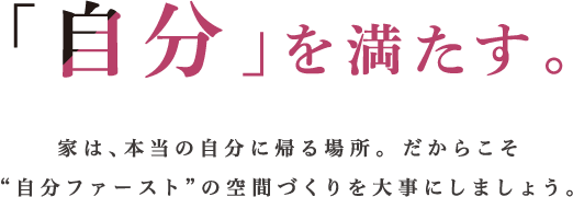 「自分」を満たす。家は、本当の自分に帰る場所。 だからこそ“自分ファースト”の空間づくりを大事にしましょう。