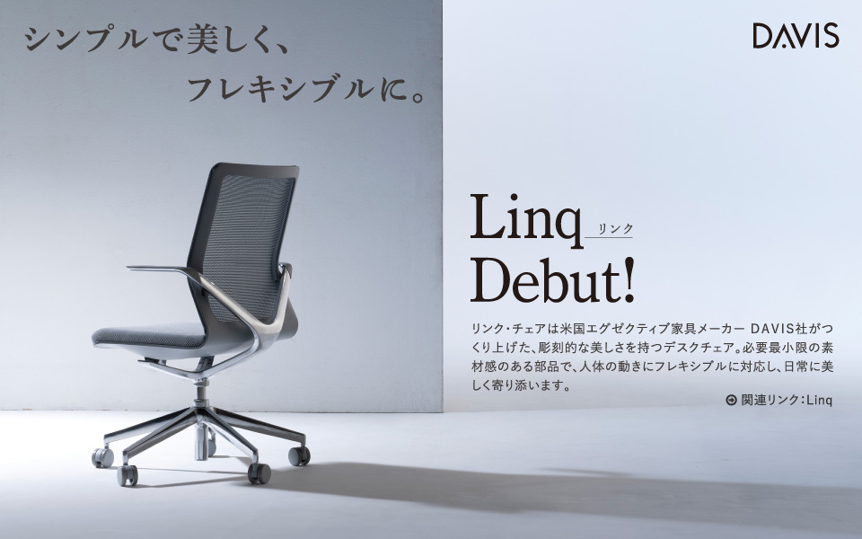 シンプルで美しく、フレキシブルに。Linq(リンク)Debut! リンク・チェアは米国エグゼクティブ家具メーカー DAVIS社がつくり上げた、彫刻的な美しさを持つデスクチェア。必要最小限の素材感のある部品で、人体の動きにフレキシブルに対応し、日常に美しく寄り添います。
