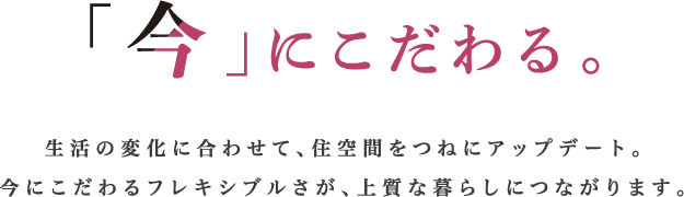 「今」にこだわる。生活の変化に合わせて、住空間をつねにアップデート。今にこだわるフレキシブルさが、上質な暮らしにつながります。