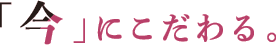 「今」にこだわる。