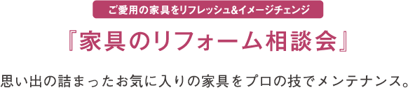 ご愛用の家具をリフレッシュ&イメージチェンジ『家具のリフォーム相談会』思い出の詰まったお気に入りの家具をプロの技でメンテナンス。