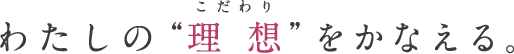 わたしの“理想(こだわり)”をかなえる。