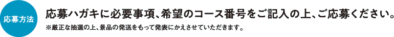 応募方法 応募ハガキに必要事項、希望のコース番号をご記入の上、ご応募ください。※厳正な抽選の上、景品の発送をもって発表にかえさせていただきます。