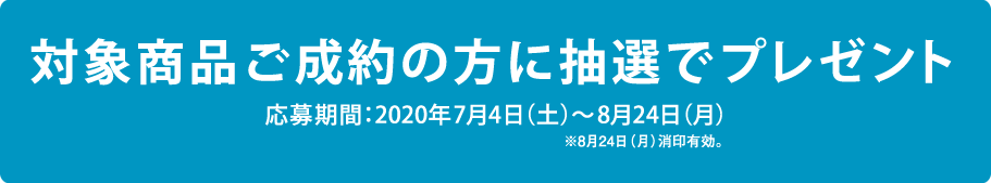 対象商品ご成約の方に抽選でプレゼント 応募期間：2020年7月4日（土）～8月24日（月）※8月24日（月）消印有効