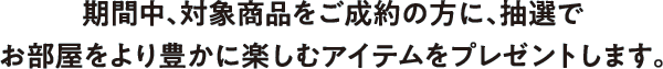 期間中、対象商品をご成約の方に、抽選でお部屋をより豊かに楽しむアイテムをプレゼントします。