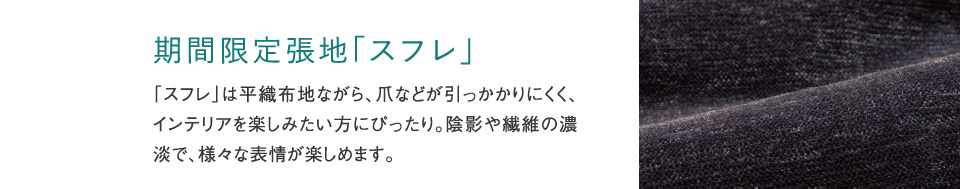期間限定張地「スフレ」「スフレ」は平織布地ながら、爪などが引っかかりにくく、インテリアを楽しみたい方にぴったり。陰影や繊維の濃淡で、様々な表情が楽しめます。