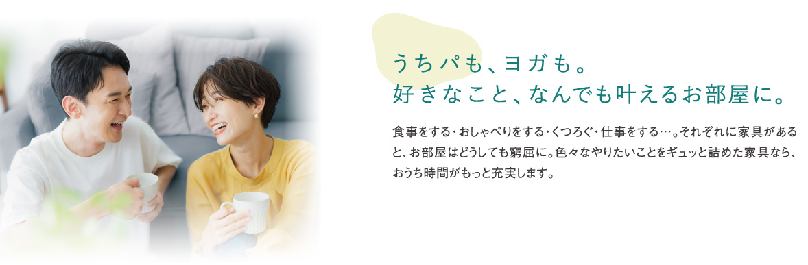 うちパも、ヨガも。好きなこと、なんでも叶えるお部屋に。食事をする・おしゃべりをする・くつろぐ・仕事をする…。それぞれに家具があると、お部屋はどうしても窮屈に。色々なやりたいことをギュッと詰めた家具なら、おうち時間がもっと充実します。