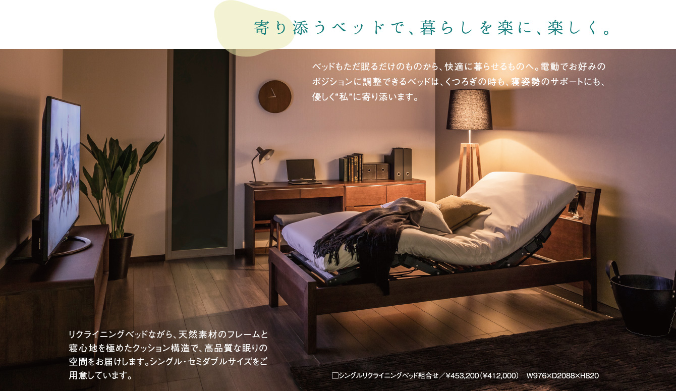 寄り添うベッドで、暮らしを楽に、楽しく。ベッドもただ眠るだけのものから、快適に暮らせるものへ。電動でお好みのポジションに調整できるベッドは、くつろぎの時も、寝姿勢のサポートにも、優しく“私”に寄り添います。リクライニングベッドながら、天然素材のフレームと寝心地を極めたクッション構造で、高品質な眠りの空間をお届けします。シングル・セミダブルサイズをご用意しています。