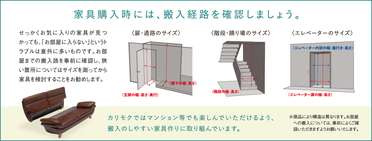 家具購入時には、搬入経路を確認しましょう。せっかくお気に入りの家具が見つかっても、「お部屋に入らない」というトラブルは意外に多いものです。お部屋までの搬入路を事前に確認し、狭い箇所についてはサイズを測ってから家具を検討することをお勧めします。