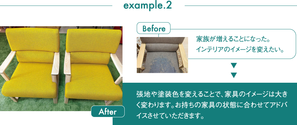 example.2 Before 家族が増えることになった。インテリアのイメージを変えたい。After 張地や塗装色を変えることで、家具のイメージは大きく変わります。お持ちの家具の状態に合わせてアドバイスさせていただきます。