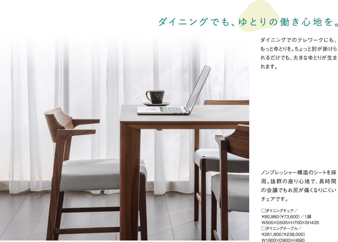 ダイニングでも、ゆとりの働き心地を。ダイニングでのテレワークにも、もっとゆとりを。ちょっと肘が掛けられるだけでも、大きなゆとりが生まれます。ノンプレッシャー構造のシートを採用。抜群の座り心地で、長時間の会議でもお尻が痛くなりにくいチェアです。