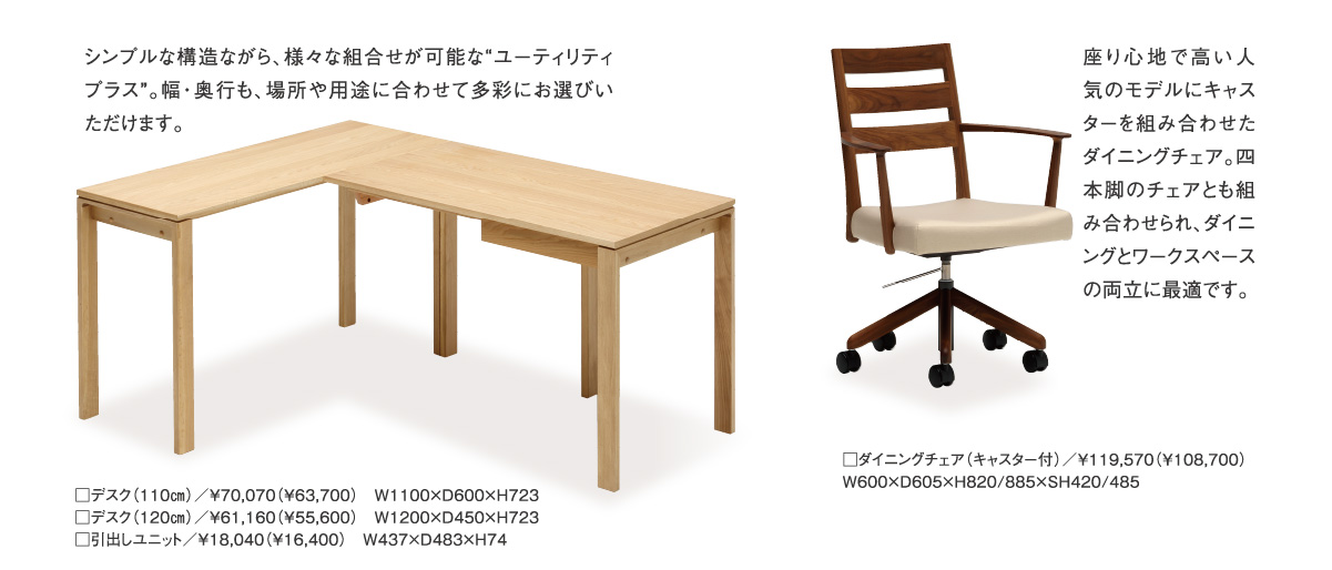 シンプルな構造ながら、様々な組合せが可能な“ユーティリティプラス”。幅・奥行も、場所や用途に合わせて多彩にお選びいただけます。／座り心地で高い人気のモデルにキャスターを組み合わせたダイニングチェア。四本脚のチェアとも組み合わせられ、ダイニングとワークスペースの両立に最適です。