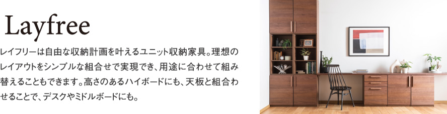 Layfree レイフリーは自由な収納計画を叶えるユニット収納家具。理想のレイアウトをシンプルな組合せで実現でき、用途に合わせて組み替えることもできます。高さのあるハイボードにも、天板と組合わせることで、デスクやミドルボードにも。