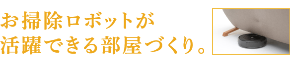 お掃除ロボットが 活躍できる部屋づくり。